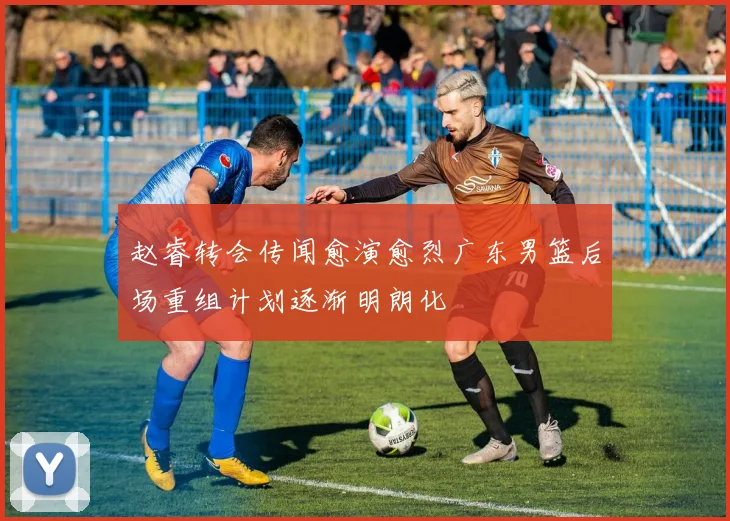 赵睿转会传闻愈演愈烈广东男篮后场重组计划逐渐明朗化